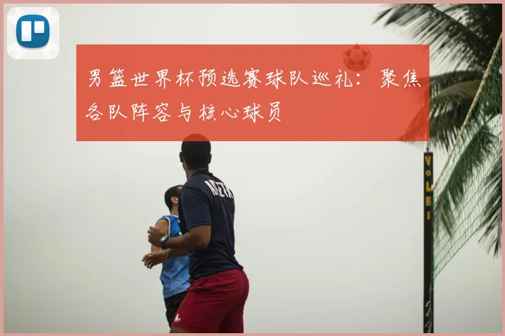 男篮世界杯预选赛球队巡礼：聚焦各队阵容与核心球员