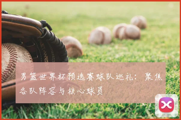 男篮世界杯预选赛球队巡礼：聚焦各队阵容与核心球员